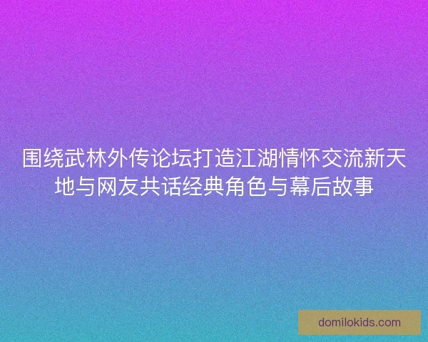 围绕武林外传论坛打造江湖情怀交流新天地与网友共话经典角色与幕后故事