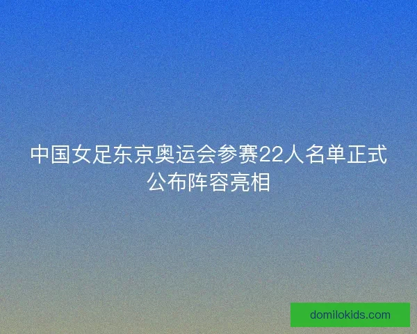 中国女足东京奥运会参赛22人名单正式公布阵容亮相