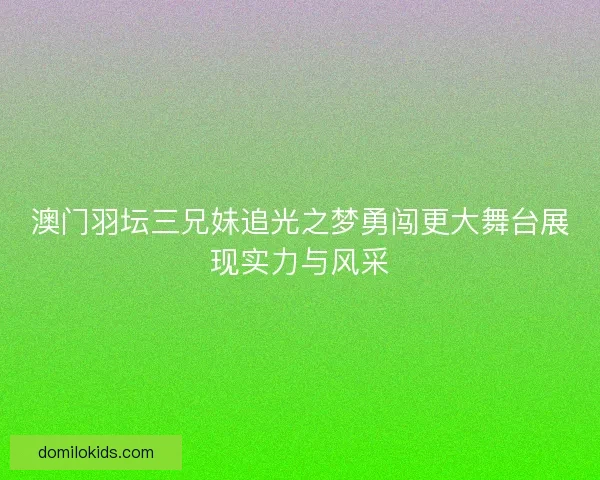 澳门羽坛三兄妹追光之梦勇闯更大舞台展现实力与风采