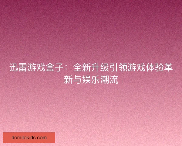 迅雷游戏盒子：全新升级引领游戏体验革新与娱乐潮流