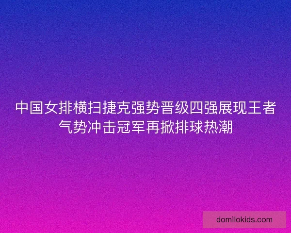 中国女排横扫捷克强势晋级四强展现王者气势冲击冠军再掀排球热潮