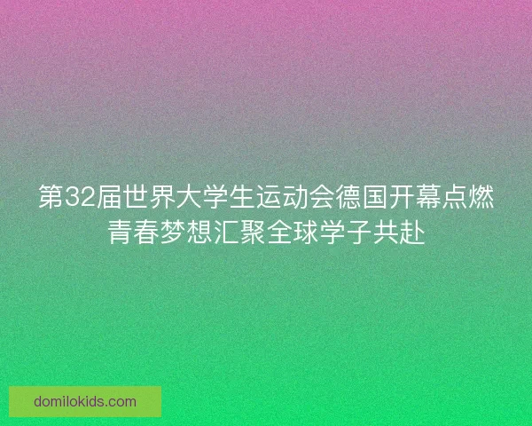 第32届世界大学生运动会德国开幕点燃青春梦想汇聚全球学子共赴
