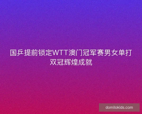 国乒提前锁定WTT澳门冠军赛男女单打双冠辉煌成就