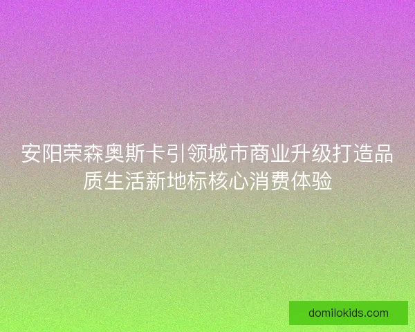 安阳荣森奥斯卡引领城市商业升级打造品质生活新地标核心消费体验