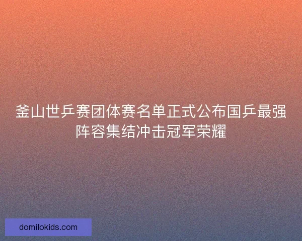 釜山世乒赛团体赛名单正式公布国乒最强阵容集结冲击冠军荣耀