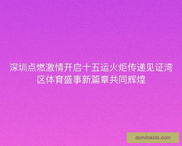 深圳点燃激情开启十五运火炬传递见证湾区体育盛事新篇章共同辉煌 深圳点燃激情开启十五运火炬传递见证湾区体育盛事新篇章共同辉煌