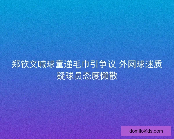 郑钦文喊球童递毛巾引争议 外网球迷质疑球员态度懒散 郑钦文喊球童递毛巾引争议 外网球迷质疑球员态度懒散