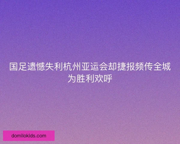 国足遗憾失利杭州亚运会却捷报频传全城为胜利欢呼 国足遗憾失利杭州亚运会却捷报频传全城为胜利欢呼