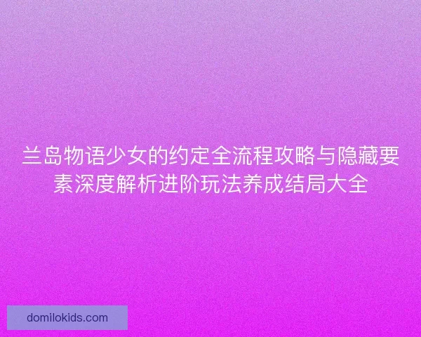 兰岛物语少女的约定全流程攻略与隐藏要素深度解析进阶玩法养成结局大全 兰岛物语少女的约定全流程攻略与隐藏要素深度解析进阶玩法养成结局大全