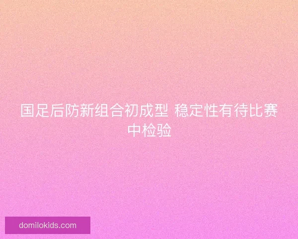 国足后防新组合初成型 稳定性有待比赛中检验 国足后防新组合初成型 稳定性有待比赛中检验