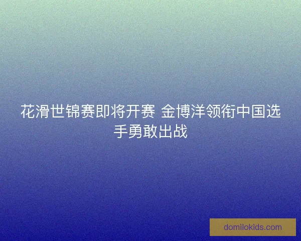 花滑世锦赛即将开赛 金博洋领衔中国选手勇敢出战 花滑世锦赛即将开赛 金博洋领衔中国选手勇敢出战